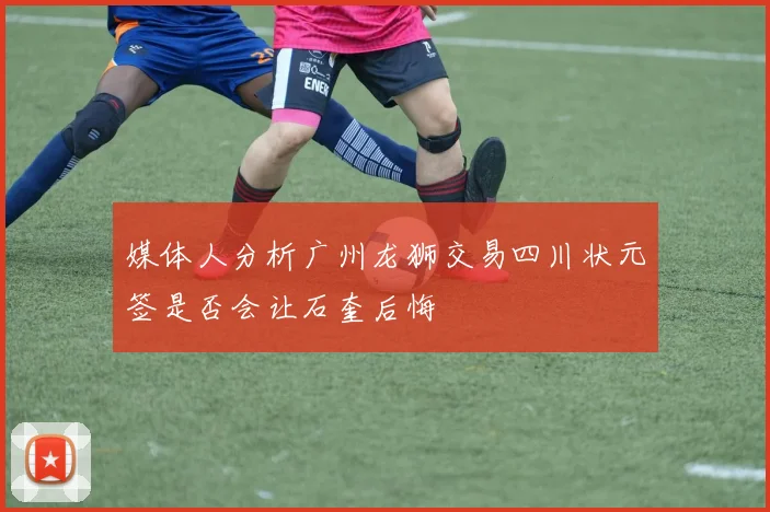 媒体人分析广州龙狮交易四川状元签是否会让石奎后悔