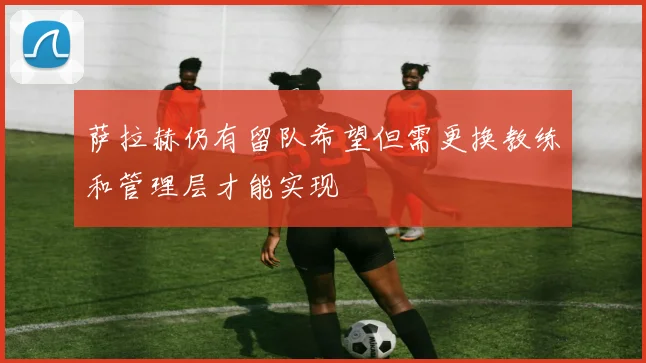 萨拉赫仍有留队希望但需更换教练和管理层才能实现