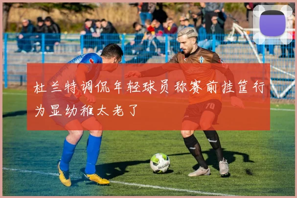 杜兰特调侃年轻球员称赛前挂筐行为显幼稚太老了