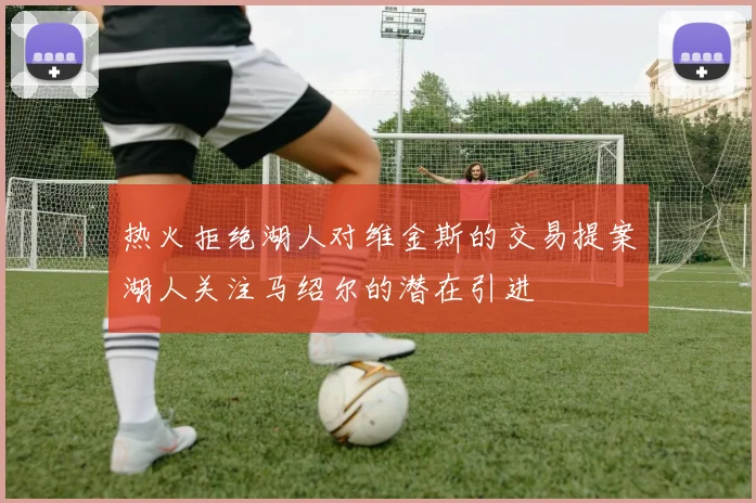 热火拒绝湖人对维金斯的交易提案湖人关注马绍尔的潜在引进