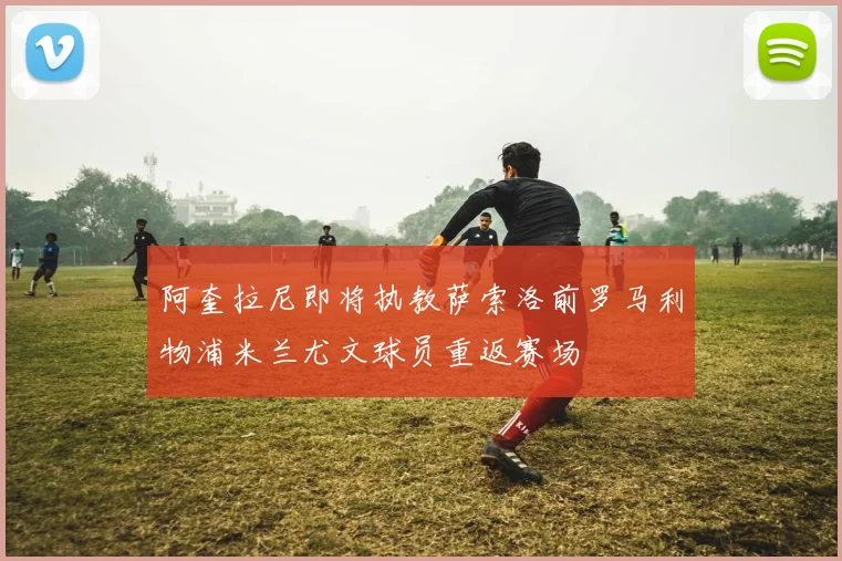 阿奎拉尼即将执教萨索洛前罗马利物浦米兰尤文球员重返赛场