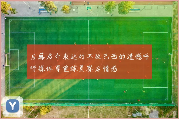 后藤启介表达对不敌巴西的遗憾呼吁媒体尊重球员赛后情感