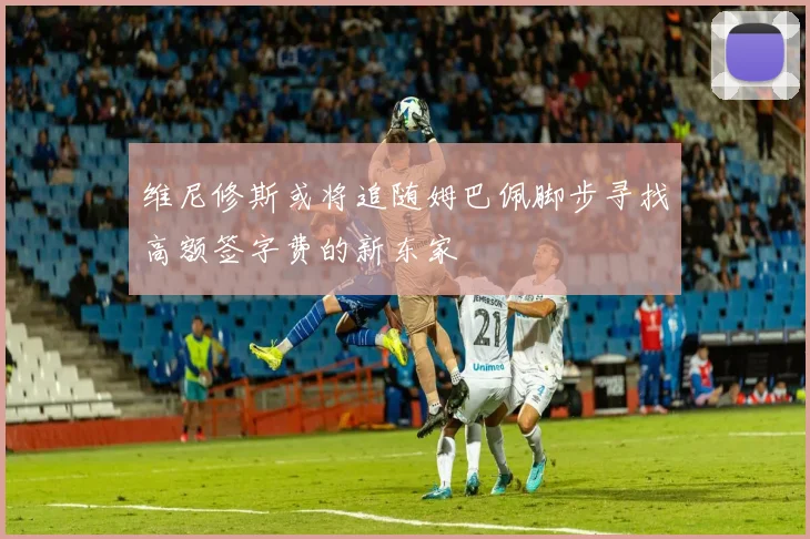 维尼修斯或将追随姆巴佩脚步寻找高额签字费的新东家