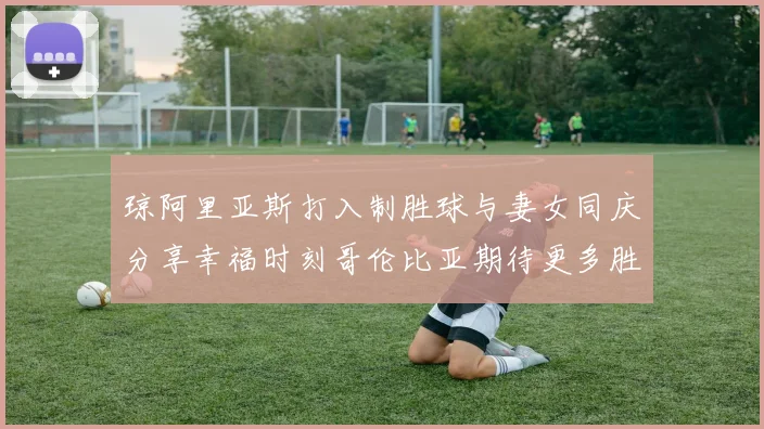 琼阿里亚斯打入制胜球与妻女同庆分享幸福时刻哥伦比亚期待更多胜利