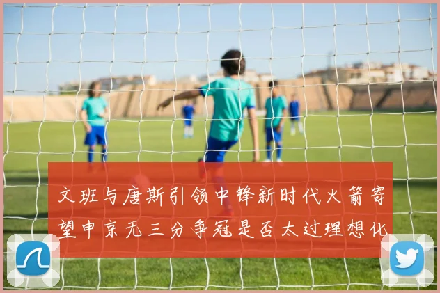 文班与唐斯引领中锋新时代火箭寄望申京无三分争冠是否太过理想化