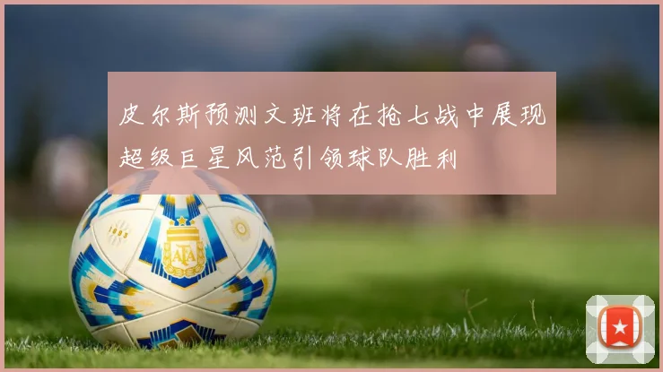 皮尔斯预测文班将在抢七战中展现超级巨星风范引领球队胜利