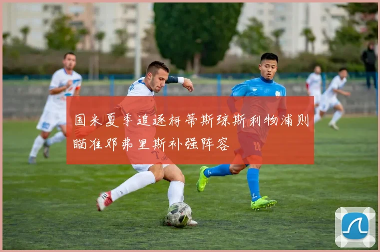国米夏季追逐柯蒂斯琼斯利物浦则瞄准邓弗里斯补强阵容