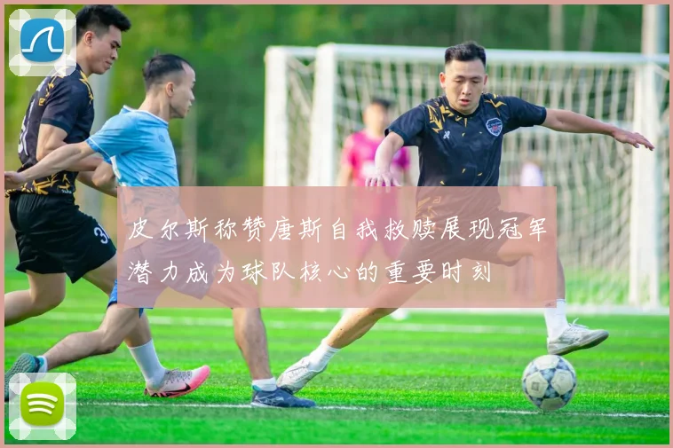 皮尔斯称赞唐斯自我救赎展现冠军潜力成为球队核心的重要时刻