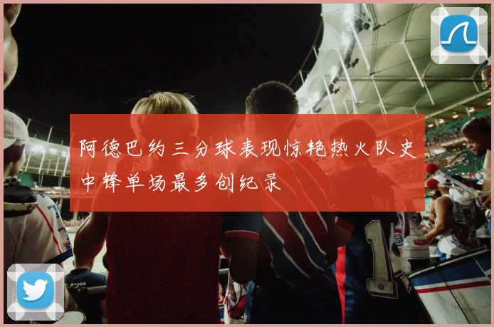 阿德巴约三分球表现惊艳热火队史中锋单场最多创纪录