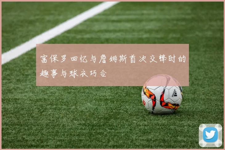 富保罗回忆与詹姆斯首次交锋时的趣事与球衣巧合