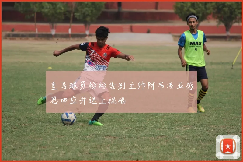 皇马球员纷纷告别主帅阿韦洛亚感恩回应并送上祝福