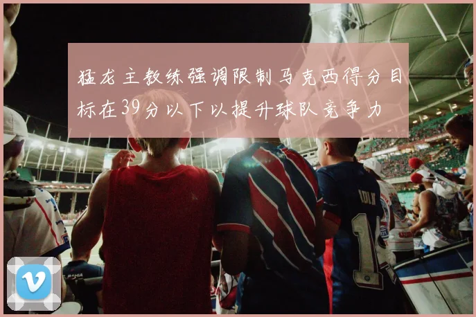 猛龙主教练强调限制马克西得分目标在39分以下以提升球队竞争力