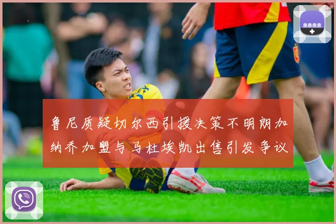 鲁尼质疑切尔西引援决策不明朗加纳乔加盟与马杜埃凯出售引发争议