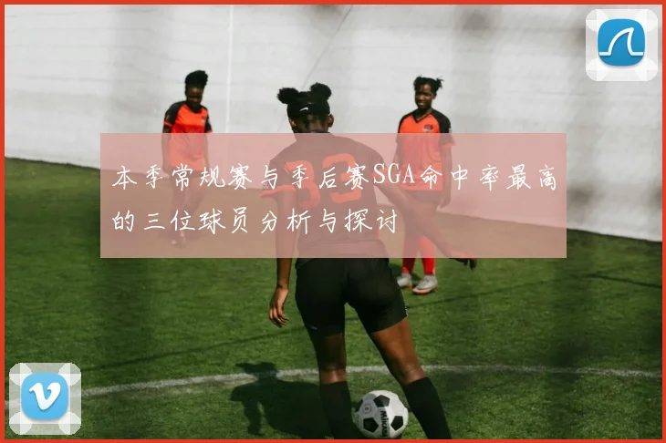 本季常规赛与季后赛SGA命中率最高的三位球员分析与探讨
