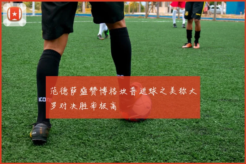 范德萨盛赞博格坎普进球之美称大罗对决胜率极高