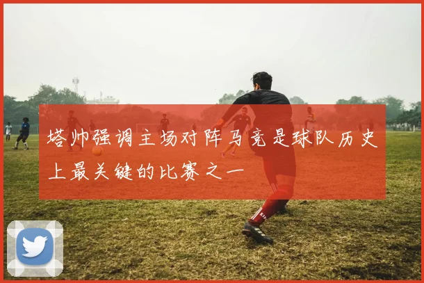 塔帅强调主场对阵马竞是球队历史上最关键的比赛之一